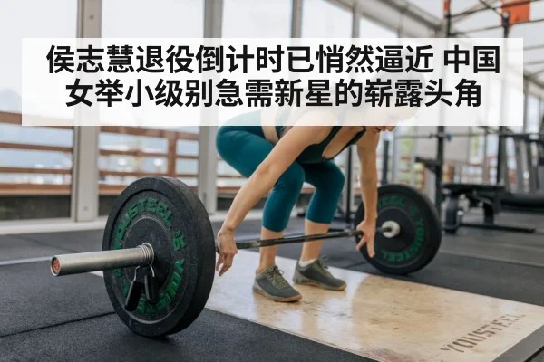 侯志慧退役倒计时已悄然逼近 中国女举小级别急需新星的崭露头角