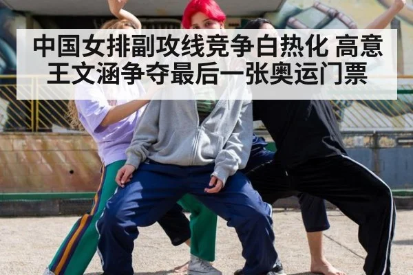 中国女排副攻线竞争白热化 高意王文涵争夺最后一张奥运门票