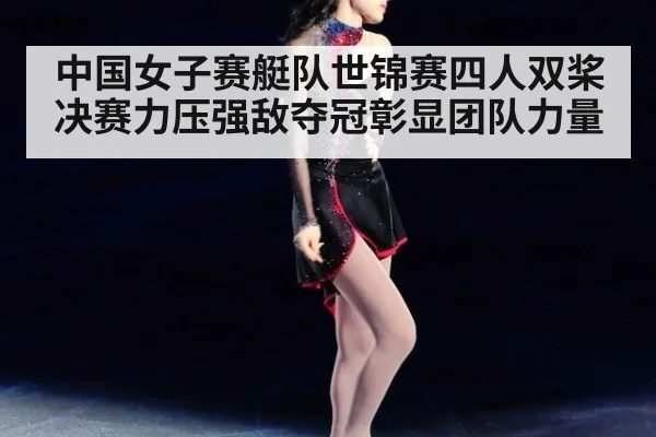 中国女子赛艇队世锦赛四人双桨决赛力压强敌夺冠彰显团队力量